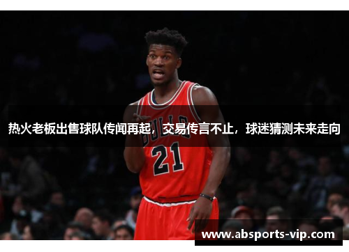 热火老板出售球队传闻再起，交易传言不止，球迷猜测未来走向