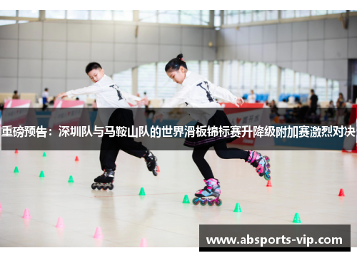 重磅预告：深圳队与马鞍山队的世界滑板锦标赛升降级附加赛激烈对决